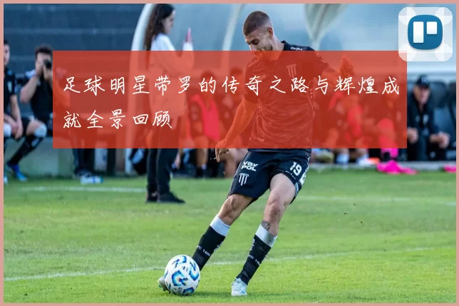 足球明星带罗的传奇之路与辉煌成就全景回顾