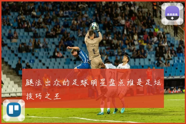 腿法出众的足球明星盘点谁是足坛技巧之王