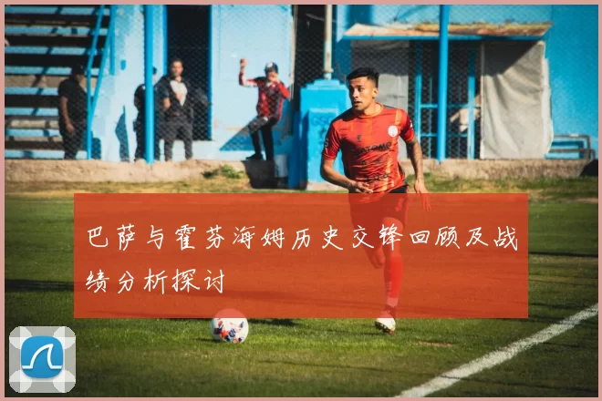 巴萨与霍芬海姆历史交锋回顾及战绩分析探讨