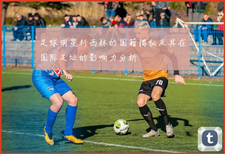 足球明星科西林的国籍揭秘及其在国际足坛的影响力分析