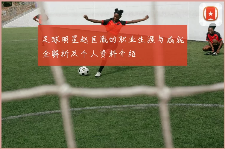 足球明星赵匡胤的职业生涯与成就全解析及个人资料介绍