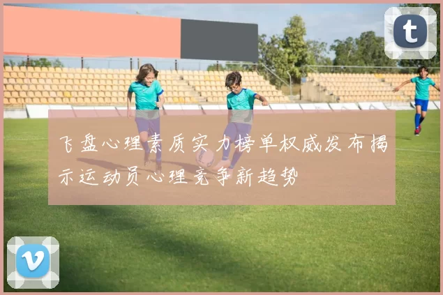 飞盘心理素质实力榜单权威发布揭示运动员心理竞争新趋势