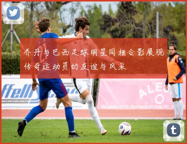 乔丹与巴西足球明星同框合影展现传奇运动员的友谊与风采