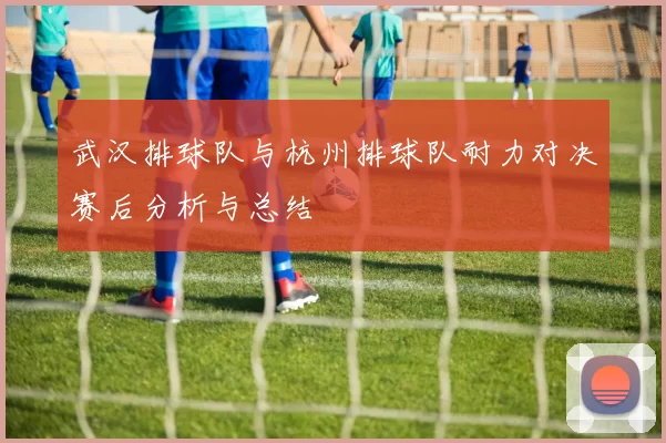 武汉排球队与杭州排球队耐力对决赛后分析与总结