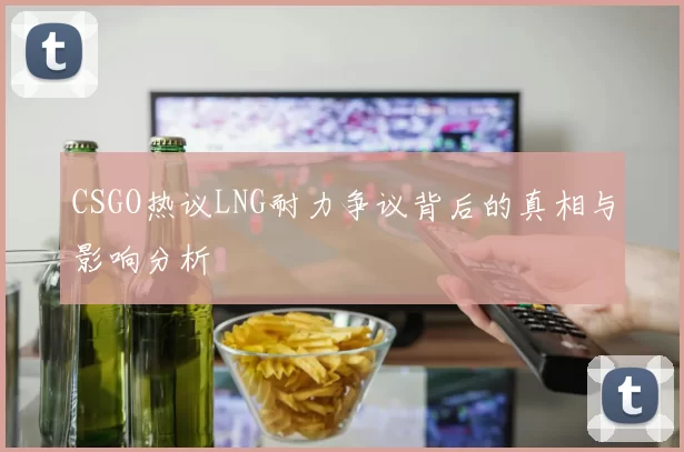CSGO热议LNG耐力争议背后的真相与影响分析