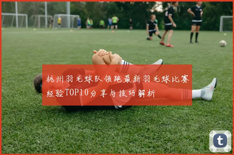 杭州羽毛球队领跑最新羽毛球比赛经验TOP10分享与技巧解析