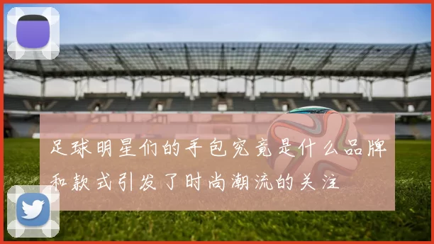足球明星们的手包究竟是什么品牌和款式引发了时尚潮流的关注