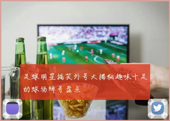 足球明星搞笑外号大揭秘趣味十足的球场绰号盘点