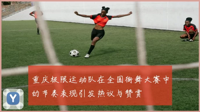 重庆极限运动队在全国街舞大赛中的节奏表现引发热议与赞赏