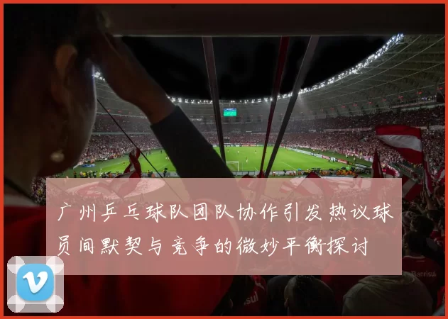 广州乒乓球队团队协作引发热议球员间默契与竞争的微妙平衡探讨