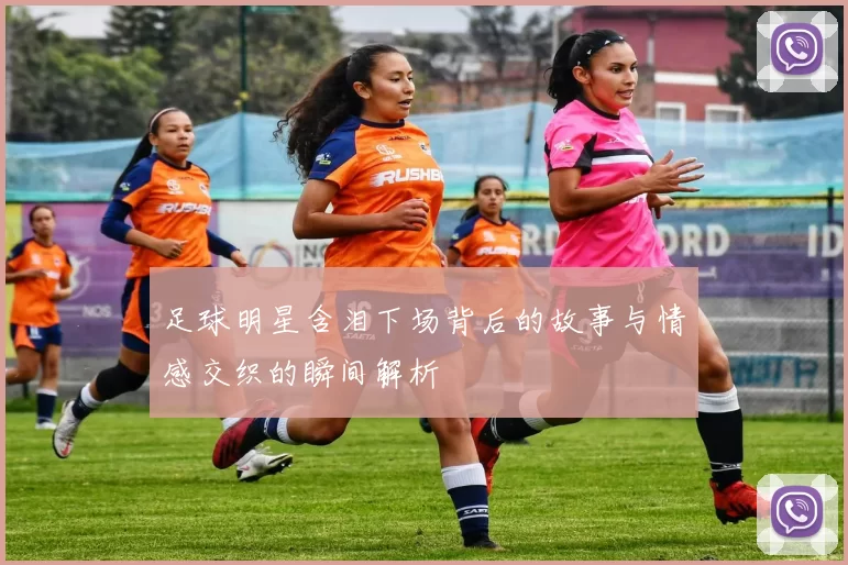 足球明星含泪下场背后的故事与情感交织的瞬间解析