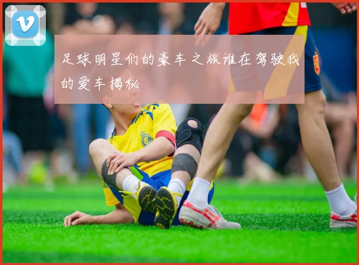 足球明星们的豪车之旅谁在驾驶我的爱车揭秘
