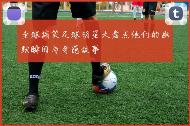 全球搞笑足球明星大盘点他们的幽默瞬间与奇葩故事