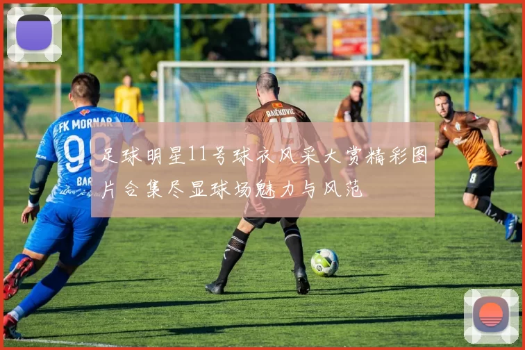足球明星11号球衣风采大赏精彩图片合集尽显球场魅力与风范