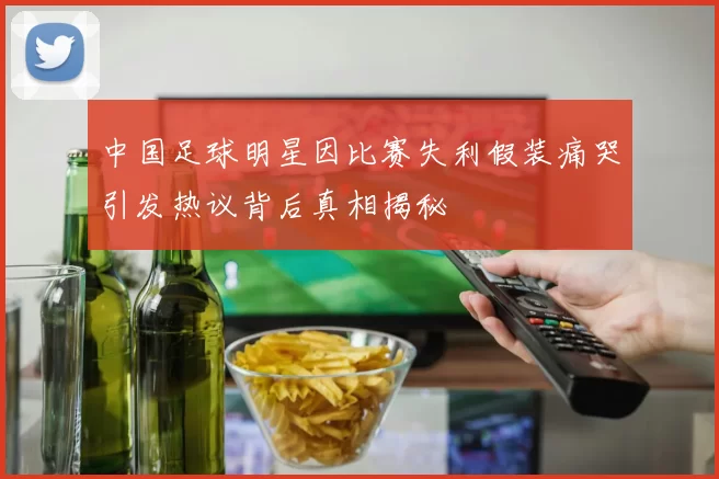 中国足球明星因比赛失利假装痛哭引发热议背后真相揭秘