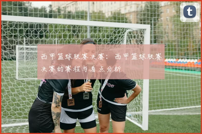 西甲篮球联赛决赛：西甲篮球联赛决赛的赛程与看点分析
