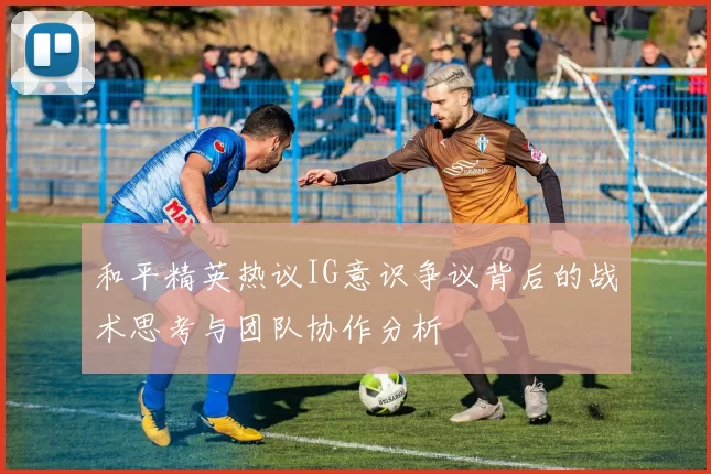 和平精英热议IG意识争议背后的战术思考与团队协作分析