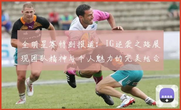 全明星赛特别报道：IG逆袭之路展现团队精神与个人魅力的完美结合
