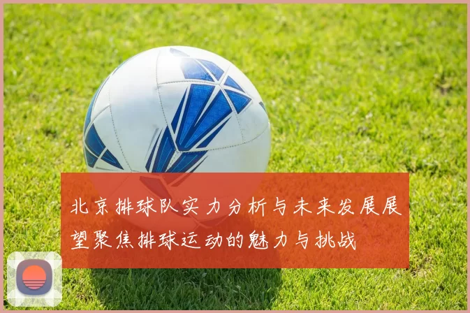 北京排球队实力分析与未来发展展望聚焦排球运动的魅力与挑战