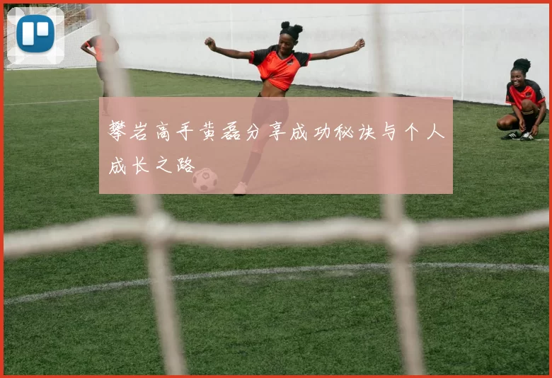 攀岩高手黄磊分享成功秘诀与个人成长之路