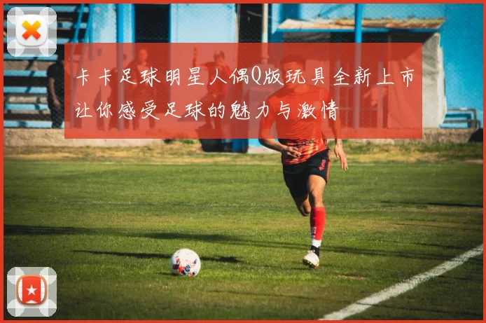 卡卡足球明星人偶Q版玩具全新上市让你感受足球的魅力与激情