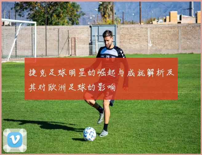 捷克足球明星的崛起与成就解析及其对欧洲足球的影响