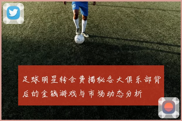 足球明星转会费揭秘各大俱乐部背后的金钱游戏与市场动态分析