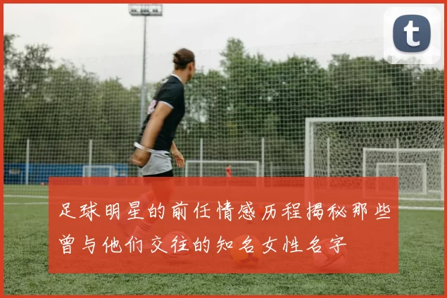 足球明星的前任情感历程揭秘那些曾与他们交往的知名女性名字