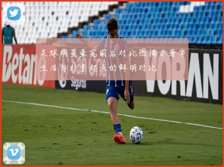 足球明星豪宅前后对比图揭示奢华生活与朴素起点的鲜明对比