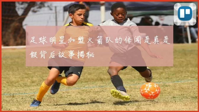 足球明星加盟火箭队的传闻是真是假背后故事揭秘