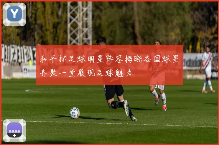 和平杯足球明星阵容揭晓各国球星齐聚一堂展现足球魅力