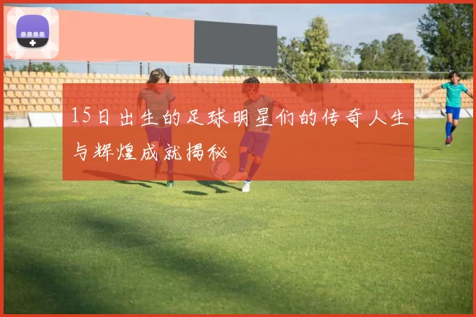 15日出生的足球明星们的传奇人生与辉煌成就揭秘