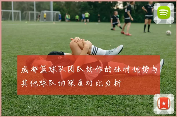 成都篮球队团队协作的独特优势与其他球队的深度对比分析