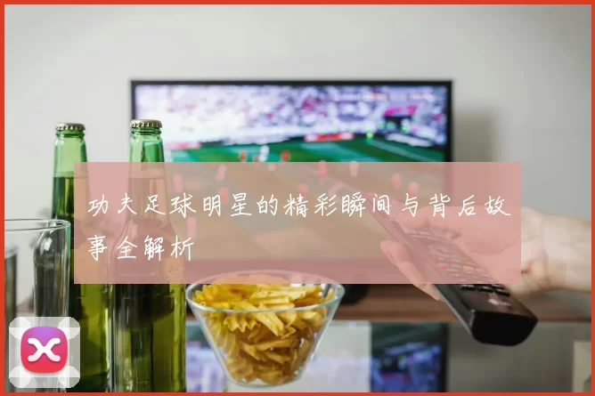 功夫足球明星的精彩瞬间与背后故事全解析