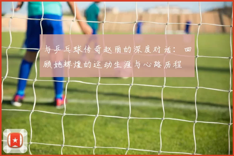 与乒乓球传奇赵丽的深度对话：回顾她辉煌的运动生涯与心路历程