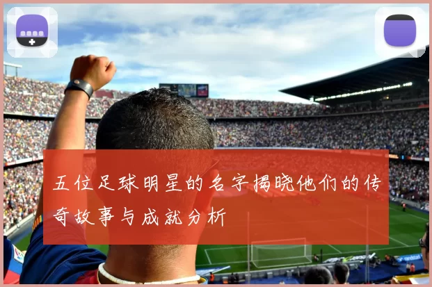 五位足球明星的名字揭晓他们的传奇故事与成就分析
