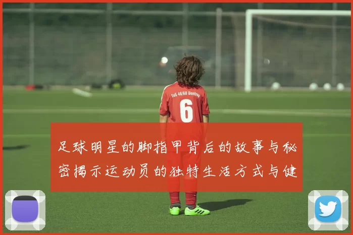 足球明星的脚指甲背后的故事与秘密揭示运动员的独特生活方式与健康管理