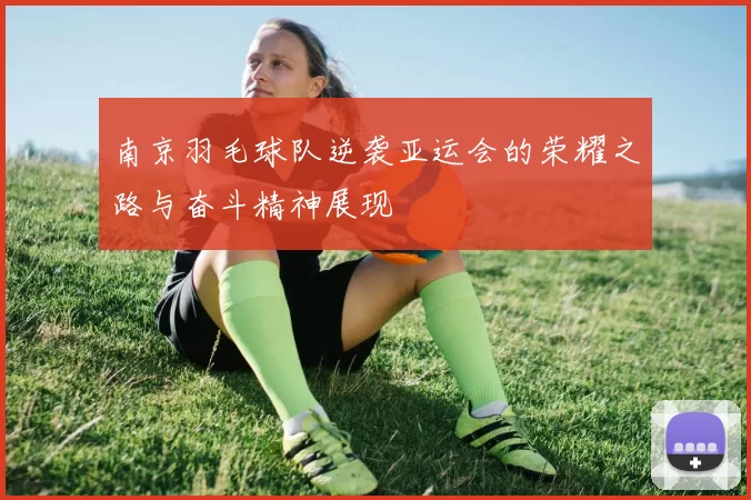 南京羽毛球队逆袭亚运会的荣耀之路与奋斗精神展现