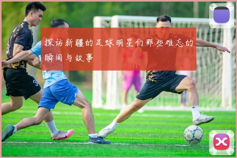 探访新疆的足球明星们那些难忘的瞬间与故事