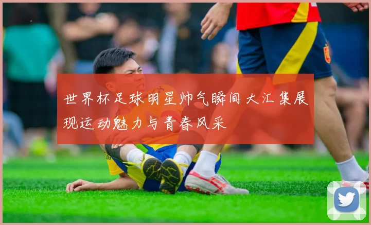 世界杯足球明星帅气瞬间大汇集展现运动魅力与青春风采