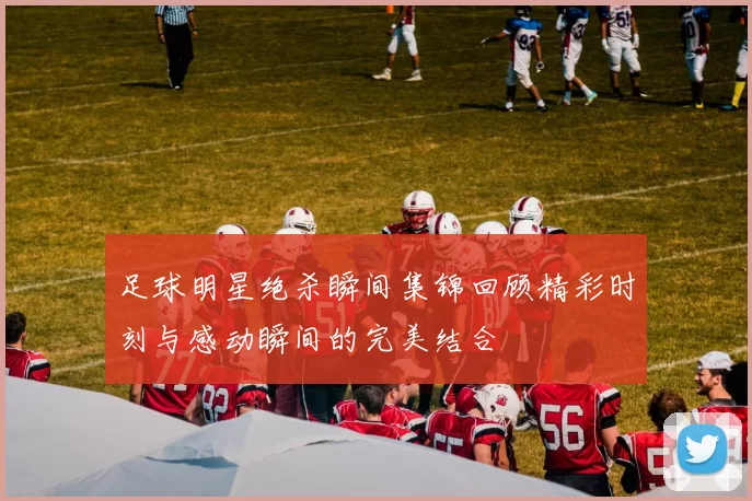足球明星绝杀瞬间集锦回顾精彩时刻与感动瞬间的完美结合