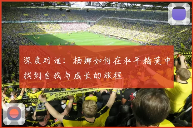深度对话：杨娜如何在和平精英中找到自我与成长的旅程
