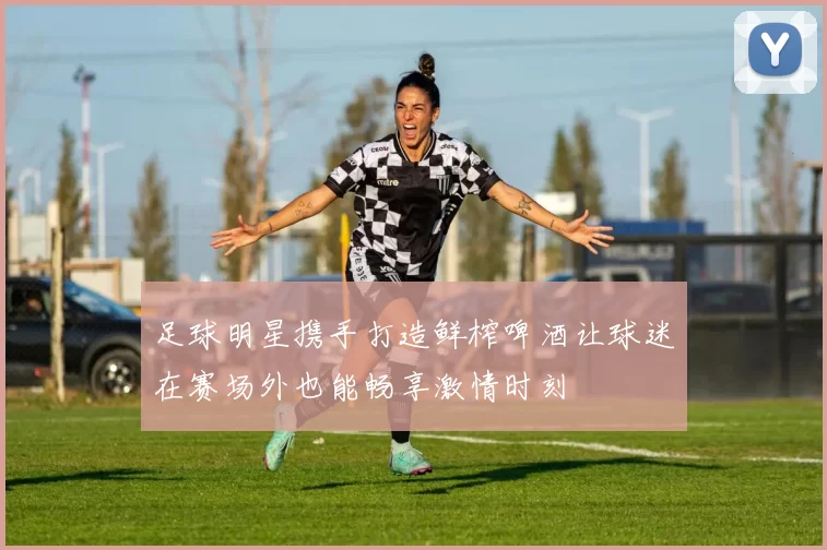 足球明星携手打造鲜榨啤酒让球迷在赛场外也能畅享激情时刻