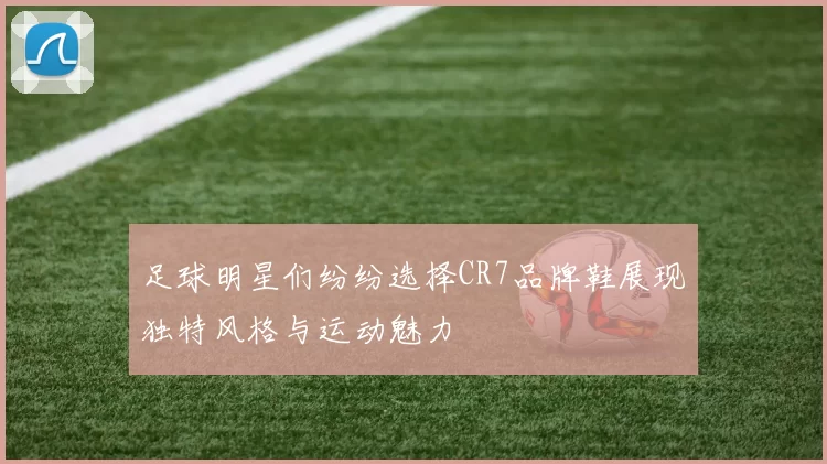 足球明星们纷纷选择CR7品牌鞋展现独特风格与运动魅力