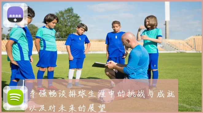 李强畅谈排球生涯中的挑战与成就以及对未来的展望