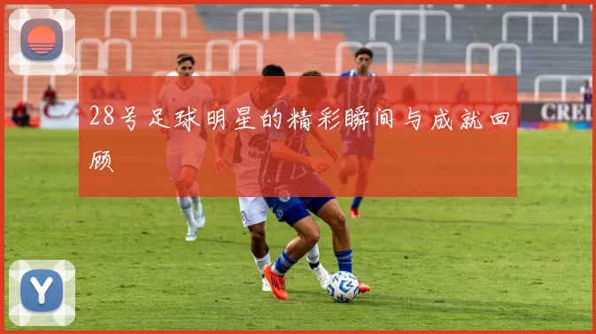 28号足球明星的精彩瞬间与成就回顾
