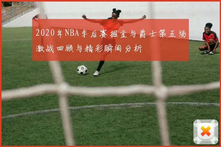 2020年NBA季后赛掘金与爵士第五场激战回顾与精彩瞬间分析