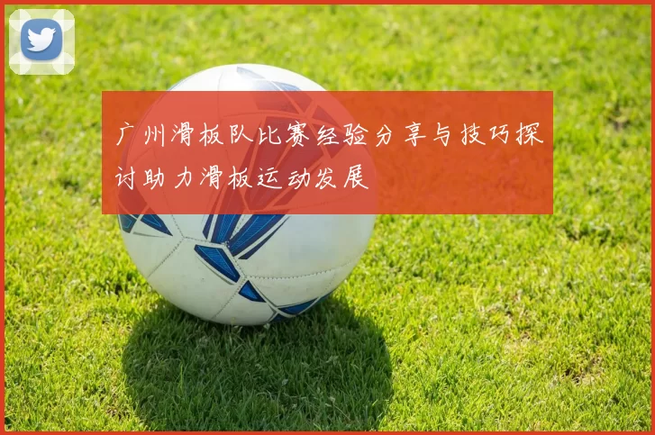 广州滑板队比赛经验分享与技巧探讨助力滑板运动发展
