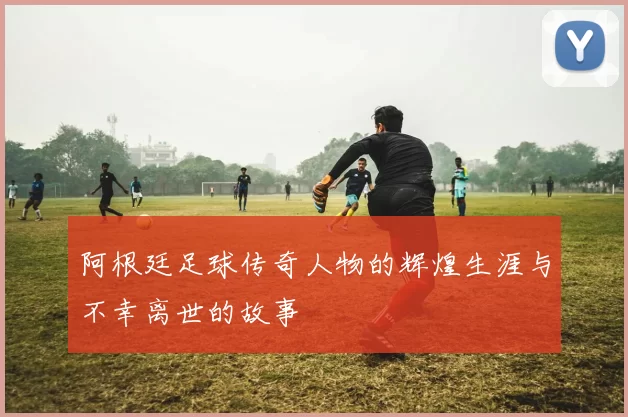 阿根廷足球传奇人物的辉煌生涯与不幸离世的故事