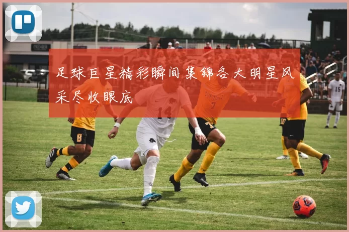 足球巨星精彩瞬间集锦各大明星风采尽收眼底